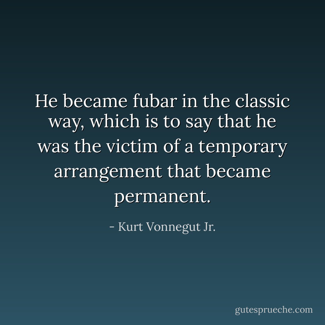 He became fubar in the classic way, which is to say that he was the victim of a temporary arrangement that became permanent. - Kurt Vonnegut Jr.