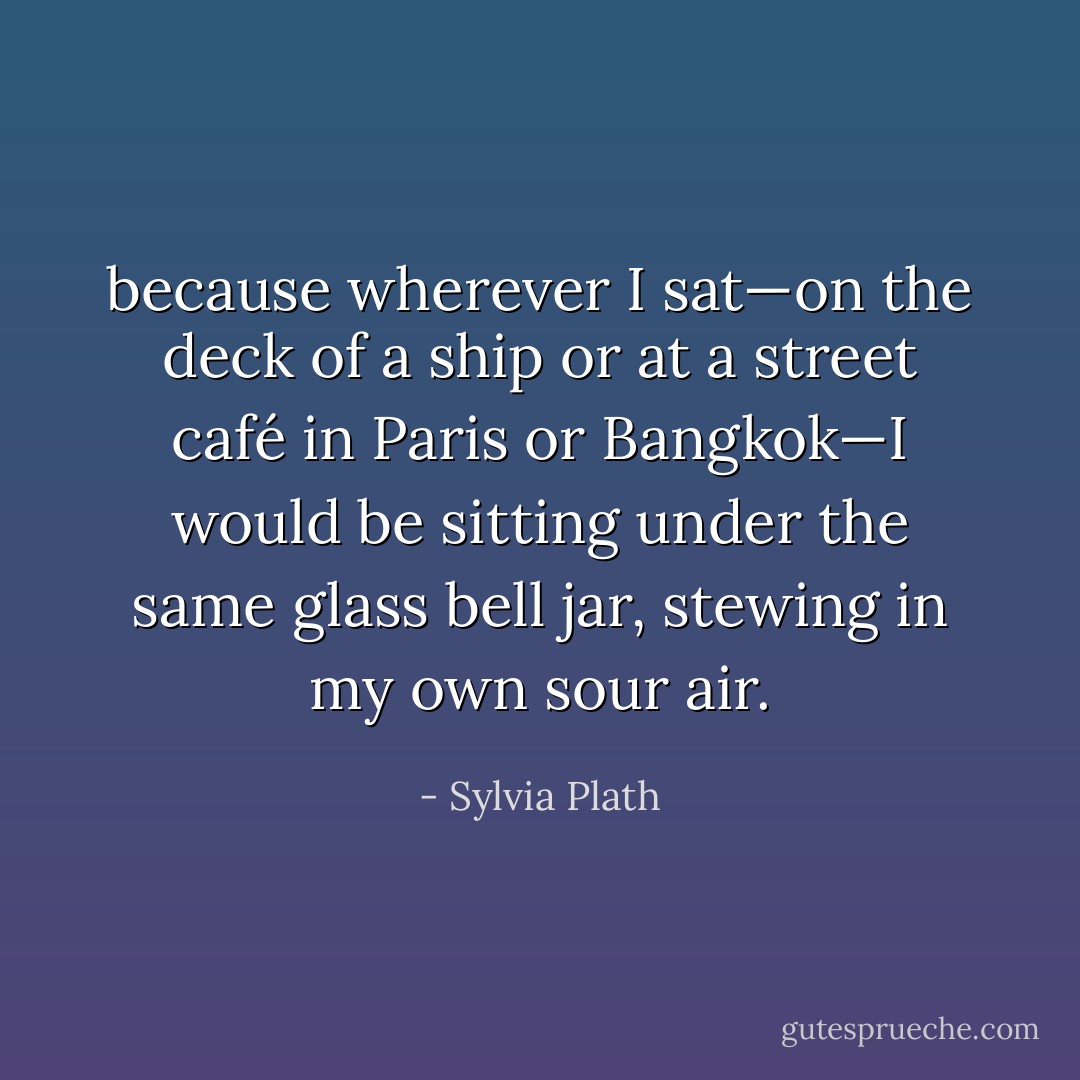 because wherever I sat—on the deck of a ship or at a street café in Paris or Bangkok—I would be sitting under the same glass bell jar, stewing in my own sour air. - Sylvia Plath