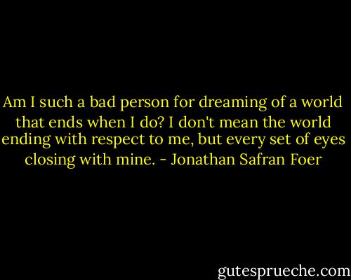 Am I such a bad person for dreaming of a world that ends when I do? I don't mean the world ending with respect to me, but every set of eyes closing with mine. - Jonathan Safran Foer