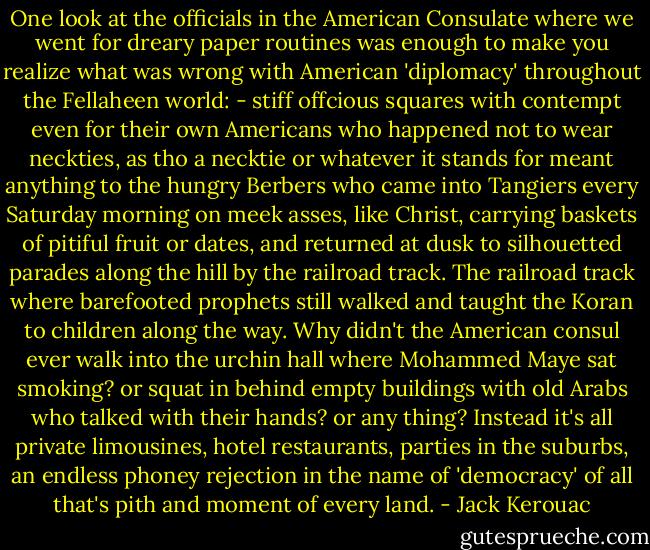 One look at the officials in the American Consulate where we went for dreary paper routines was enough to make you realize what was wrong with American 'diplomacy' throughout the Fellaheen world: - stiff offcious squares with contempt even for their own Americans who happened not to wear neckties, as tho a necktie or whatever it stands for meant anything to the hungry Berbers who came into Tangiers every Saturday morning on meek asses, like Christ, carrying baskets of pitiful fruit or dates, and returned at dusk to silhouetted parades along the hill by the railroad track. The railroad track where barefooted prophets still walked and taught the Koran to children along the way. Why didn't the American consul ever walk into the urchin hall where Mohammed Maye sat smoking? or squat in behind empty buildings with old Arabs who talked with their hands? or any thing? Instead it's all private limousines, hotel restaurants, parties in the suburbs, an endless phoney rejection in the name of 'democracy' of all that's pith and moment of every land. - Jack Kerouac