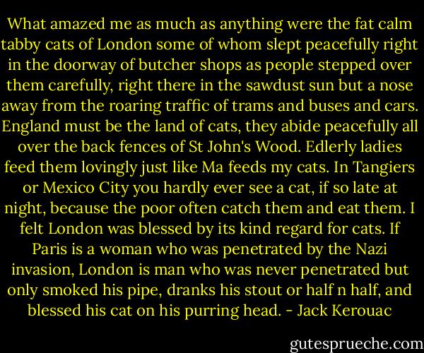 What amazed me as much as anything were the fat calm tabby cats of London some of whom slept peacefully right in the doorway of butcher shops as people stepped over them carefully, right there in the sawdust sun but a nose away from the roaring traffic of trams and buses and cars. England must be the land of cats, they abide peacefully all over the back fences of St John's Wood. Edlerly ladies feed them lovingly just like Ma feeds my cats. In Tangiers or Mexico City you hardly ever see a cat, if so late at night, because the poor often catch them and eat them. I felt London was blessed by its kind regard for cats. If Paris is a woman who was penetrated by the Nazi invasion, London is man who was never penetrated but only smoked his pipe, dranks his stout or half n half, and blessed his cat on his purring head. - Jack Kerouac