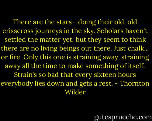 There are the stars--doing their old, old crisscross journeys in the sky. Scholars haven't settled the matter yet, but they seem to think there are no living beings out there. Just chalk... or fire. Only this one is straining away, straining away all the time to make something of itself. Strain's so bad that every sixteen hours everybody lies down and gets a rest. - Thornton Wilder