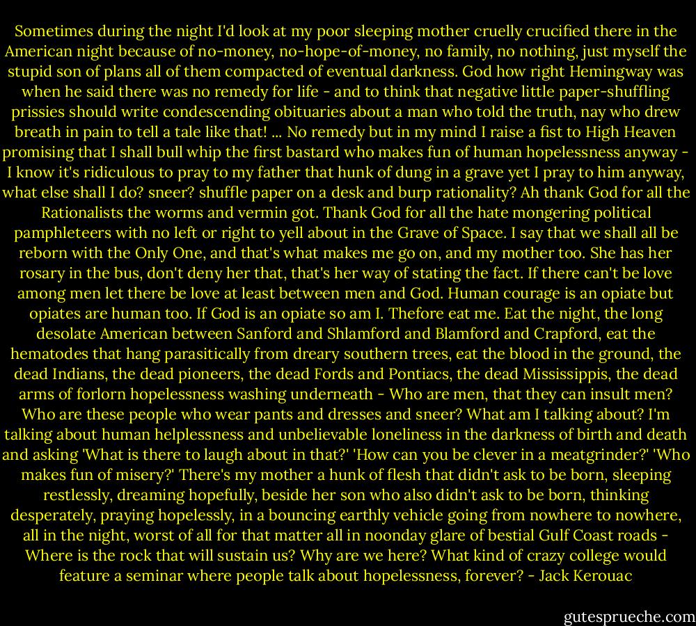 Sometimes during the night I'd look at my poor sleeping mother cruelly crucified there in the American night because of no-money, no-hope-of-money, no family, no nothing, just myself the stupid son of plans all of them compacted of eventual darkness. God how right Hemingway was when he said there was no remedy for life - and to think that negative little paper-shuffling prissies should write condescending obituaries about a man who told the truth, nay who drew breath in pain to tell a tale like that! ... No remedy but in my mind I raise a fist to High Heaven promising that I shall bull whip the first bastard who makes fun of human hopelessness anyway - I know it's ridiculous to pray to my father that hunk of dung in a grave yet I pray to him anyway, what else shall I do? sneer? shuffle paper on a desk and burp rationality? Ah thank God for all the Rationalists the worms and vermin got. Thank God for all the hate mongering political pamphleteers with no left or right to yell about in the Grave of Space. I say that we shall all be reborn with the Only One, and that's what makes me go on, and my mother too. She has her rosary in the bus, don't deny her that, that's her way of stating the fact. If there can't be love among men let there be love at least between men and God. Human courage is an opiate but opiates are human too. If God is an opiate so am I. Thefore eat me. Eat the night, the long desolate American between Sanford and Shlamford and Blamford and Crapford, eat the hematodes that hang parasitically from dreary southern trees, eat the blood in the ground, the dead Indians, the dead pioneers, the dead Fords and Pontiacs, the dead Mississippis, the dead arms of forlorn hopelessness washing underneath - Who are men, that they can insult men? Who are these people who wear pants and dresses and sneer? What am I talking about? I'm talking about human helplessness and unbelievable loneliness in the darkness of birth and death and asking 'What is there to laugh about in that?' 'How can you be clever in a meatgrinder?' 'Who makes fun of misery?' There's my mother a hunk of flesh that didn't ask to be born, sleeping restlessly, dreaming hopefully, beside her son who also didn't ask to be born, thinking desperately, praying hopelessly, in a bouncing earthly vehicle going from nowhere to nowhere, all in the night, worst of all for that matter all in noonday glare of bestial Gulf Coast roads - Where is the rock that will sustain us? Why are we here? What kind of crazy college would feature a seminar where people talk about hopelessness, forever? - Jack Kerouac