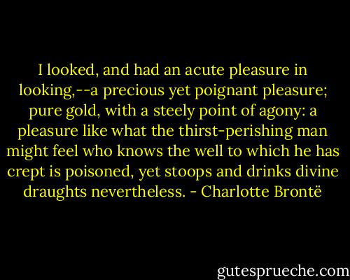 I looked, and had an acute pleasure in looking,--a precious yet poignant pleasure; pure gold, with a steely point of agony: a pleasure like what the thirst-perishing man might feel who knows the well to which he has crept is poisoned, yet stoops and drinks divine draughts nevertheless. - Charlotte Brontë