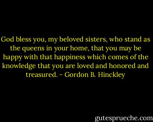 God bless you, my beloved sisters, who stand as the queens in your home, that you may be happy with that happiness which comes of the knowledge that you are loved and honored and treasured. - Gordon B. Hinckley