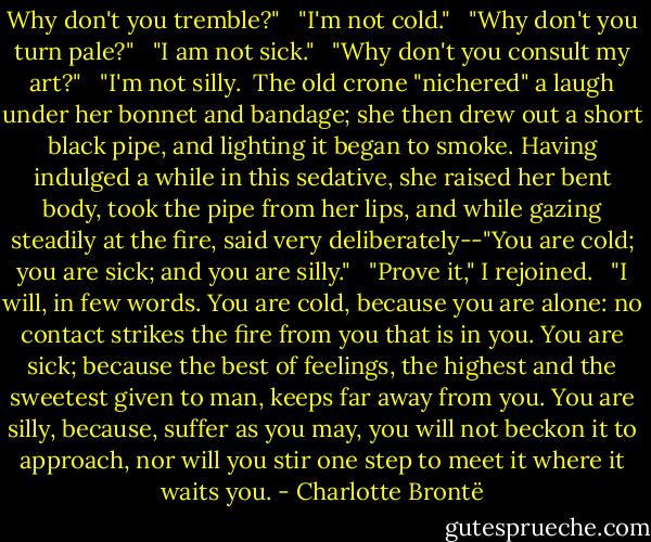 Why don't you tremble?" <br /><br />"I'm not cold." <br /><br />"Why don't you turn pale?" <br /><br />"I am not sick." <br /><br />"Why don't you consult my art?" <br /><br />"I'm not silly.<br /><br />The old crone "nichered" a laugh under her bonnet and bandage; she then drew out a short black pipe, and lighting it began to smoke. Having indulged a while in this sedative, she raised her bent body, took the pipe from her lips, and while gazing steadily at the fire, said very deliberately--"You are cold; you are sick; and you are silly." <br /><br />"Prove it," I rejoined. <br /><br />"I will, in few words. You are cold, because you are alone: no contact strikes the fire from you that is in you. You are sick; because the best of feelings, the highest and the sweetest given to man, keeps far away from you. You are silly, because, suffer as you may, you will not beckon it to approach, nor will you stir one step to meet it where it waits you. - Charlotte Brontë