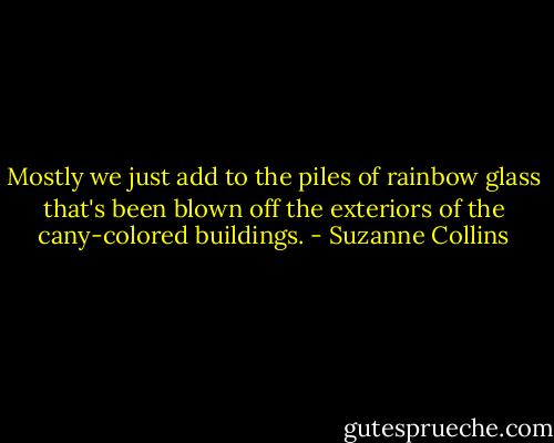 Mostly we just add to the piles of rainbow glass that's been blown off the exteriors of the cany-colored buildings. - Suzanne Collins