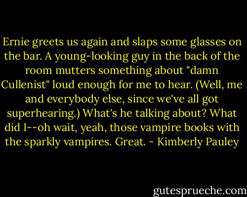 Ernie greets us again and slaps some glasses on the bar. A young-looking guy in the back of the room mutters something about "damn Cullenist" loud enough for me to hear. (Well, me and everybody else, since we've all got superhearing.) What's he talking about? What did I--oh wait, yeah, those vampire books with the sparkly vampires. Great. - Kimberly Pauley