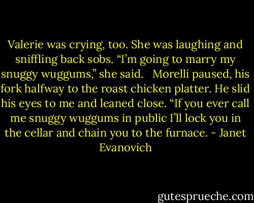 Valerie was crying, too. She was laughing and sniffling back sobs. “I’m going to marry my snuggy wuggums,” she said.<br /><br /> Morelli paused, his fork halfway to the roast chicken platter. He slid his eyes to me and leaned close. “If you ever call me snuggy wuggums in public I’ll lock you in the cellar and chain you to the furnace. - Janet Evanovich