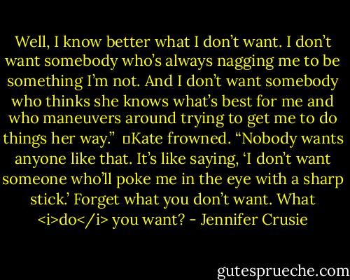 Well, I know better what I don’t want. I don’t want somebody who’s always nagging me to be something I’m not. And I don’t want somebody who thinks she knows what’s best for me and who maneuvers around trying to get me to do things her way.”<br /><br />	Kate frowned. “Nobody wants anyone like that. It’s like saying, ‘I don’t want someone who’ll poke me in the eye with a sharp stick.’ Forget what you don’t want. What <i>do</i> you want? - Jennifer Crusie