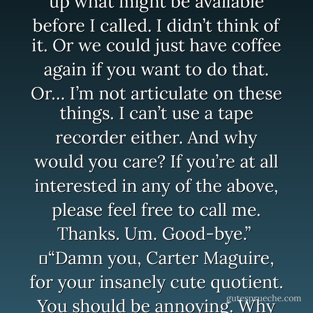 Ah, hi. It’s Carter. I wonder if you might want to go out to dinner, or maybe the movies. Maybe you like plays better than movies. I should’ve looked up what might be available before I called. I didn’t think of it. Or we could just have coffee again if you want to do that. Or… I’m not articulate on these things. I can’t use a tape recorder either. And why would you care? If you’re at all interested in any of the above, please feel free to call me. Thanks. Um. Good-bye.”<br /><br />	“Damn you, Carter Maguire, for your insanely cute quotient. You should be annoying. Why aren’t I annoyed? Oh God, I’m going to call you back. I know I’m going to call you back. I’m in such trouble. - Nora Roberts