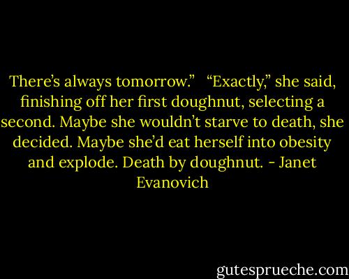 There’s always tomorrow.”<br /><br /> “Exactly,” she said, finishing off her first doughnut, selecting a second. Maybe she wouldn’t starve to death, she decided. Maybe she’d eat herself into obesity and explode. Death by doughnut. - Janet Evanovich