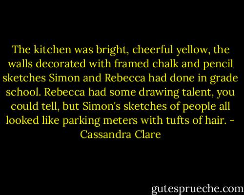 The kitchen was bright, cheerful yellow, the walls decorated with framed chalk and pencil sketches Simon and Rebecca had done in grade school. Rebecca had some drawing talent, you could tell, but Simon's sketches of people all looked like parking meters with tufts of hair. - Cassandra Clare