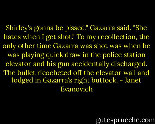 Shirley's gonna be pissed," Gazarra said. "She hates when I get shot." To my recollection, the only other time Gazarra was shot was when he was playing quick draw in the police station elevator and his gun accidentally discharged. The bullet ricocheted off the elevator wall and lodged in Gazarra's right buttock. - Janet Evanovich
