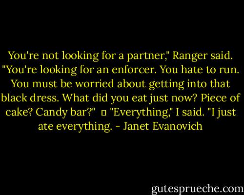 You're not looking for a partner," Ranger said. "You're looking for an enforcer. You hate to run. You must be worried about getting into that black dress. What did you eat just now? Piece of cake? Candy bar?"<br /><br />	 "Everything," I said. "I just ate everything. - Janet Evanovich