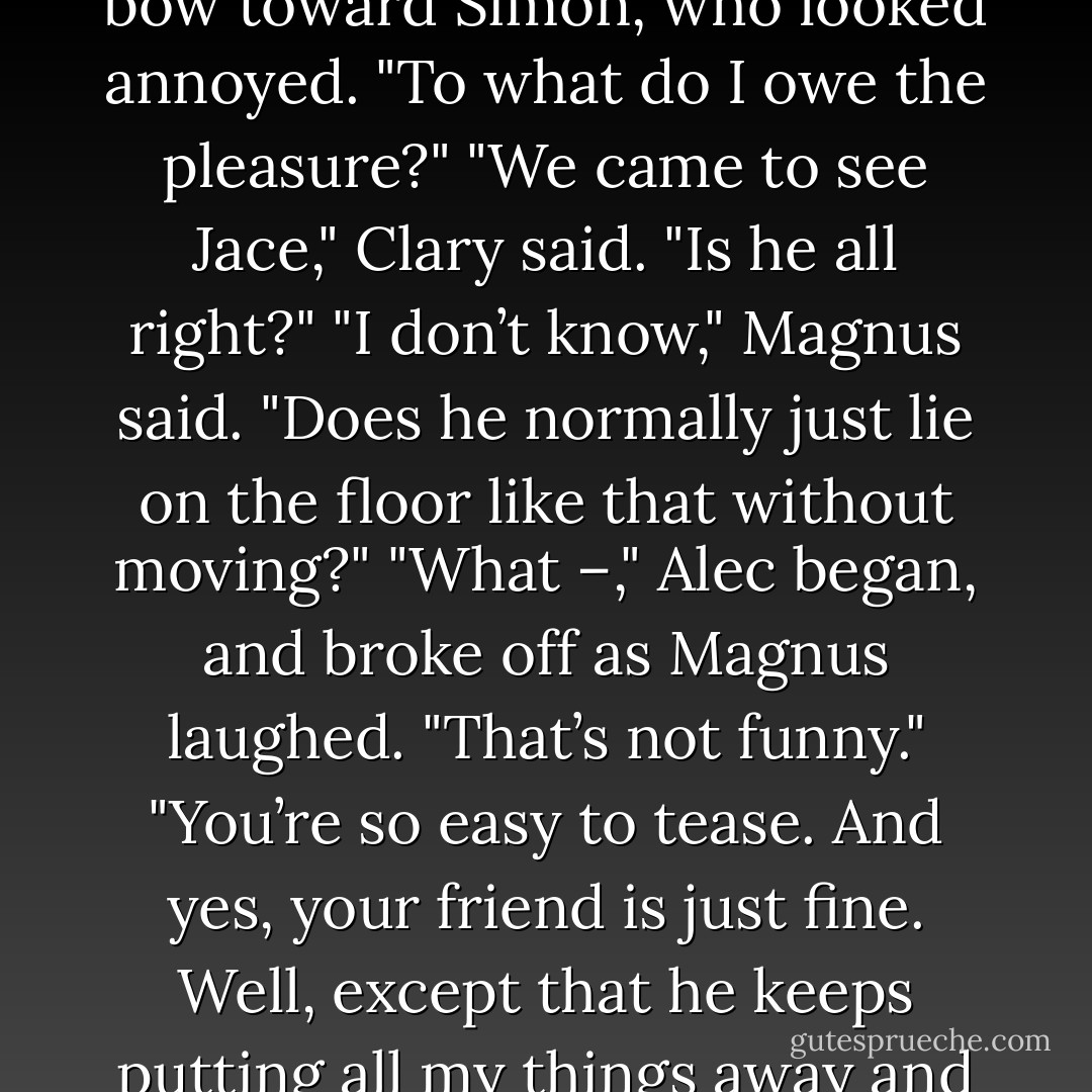 Hello, hello.” Magnus swept toward them..."Alec, my darling, Clary. And rat-boy." He swept a bow toward Simon, who looked annoyed. "To what do I owe the pleasure?"<br />"We came to see Jace," Clary said. "Is he all right?"<br />"I don’t know," Magnus said. "Does he normally just lie on the floor like that without moving?"<br />"What –," Alec began, and broke off as Magnus laughed. "That’s not funny."<br />"You’re so easy to tease. And yes, your friend is just fine. Well, except that he keeps putting all my things away and trying to clean up. Now I can’t find anything. He’s compulsive. - Cassandra Clare