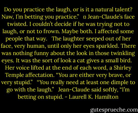 Do you practice the laugh, or is it a natural talent? Naw, I’m betting you practice.”<br /><br /> 	 Jean-Claude’s face twisted. I couldn’t decide if he was trying not to laugh, or not to frown. Maybe both. I affected some people that way.<br /><br /> The laughter seeped out of her face, very human, until only her eyes sparkled. There was nothing funny about the look in those twinkling eyes. It was the sort of look a cat gives a small bird.<br /><br /> Her voice lifted at the end of each word, a Shirley Temple affectation. “You are either very brave, or very stupid.”<br /><br /> “You really need at least one dimple to go with the laugh.”<br /><br /> Jean-Claude said softly, “I’m betting on stupid. - Laurell K. Hamilton