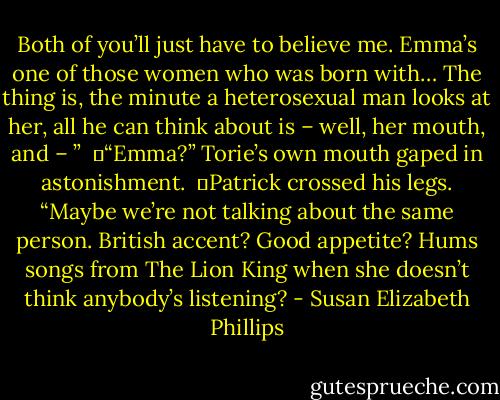 Both of you’ll just have to believe me. Emma’s one of those women who was born with… The thing is, the minute a heterosexual man looks at her, all he can think about is – well, her mouth, and – ”<br /><br />	“Emma?” Torie’s own mouth gaped in astonishment.<br /><br />	Patrick crossed his legs. “Maybe we’re not talking about the same person. British accent? Good appetite? Hums songs from The Lion King when she doesn’t think anybody’s listening? - Susan Elizabeth Phillips
