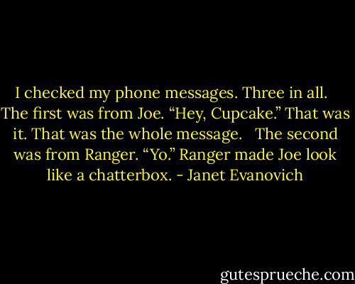 I checked my phone messages. Three in all.<br /><br /> The first was from Joe. “Hey, Cupcake.” That was it. That was the whole message.<br /><br /> The second was from Ranger. “Yo.” Ranger made Joe look like a chatterbox. - Janet Evanovich
