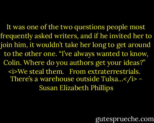 It was one of the two questions people most frequently asked writers, and if he invited her to join him, it wouldn’t take her long to get around to the other one. “I’ve always wanted to know, Colin. Where do you authors get your ideas?”<br /><br /> <i>We steal them.<br /><br /> From extraterrestrials.<br /><br /> There’s a warehouse outside Tulsa…</i> - Susan Elizabeth Phillips