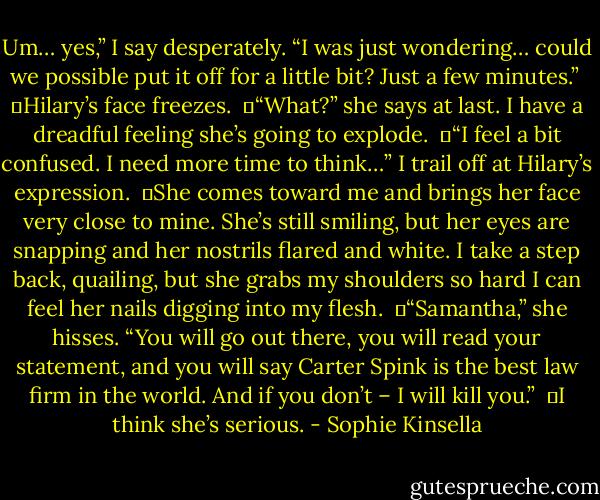 Um… yes,” I say desperately. “I was just wondering… could we possible put it off for a little bit? Just a few minutes.”<br /><br />	Hilary’s face freezes.<br /><br />	“What?” she says at last. I have a dreadful feeling she’s going to explode.<br /><br />	“I feel a bit confused. I need more time to think…” I trail off at Hilary’s expression.<br /><br />	She comes toward me and brings her face very close to mine. She’s still smiling, but her eyes are snapping and her nostrils flared and white. I take a step back, quailing, but she grabs my shoulders so hard I can feel her nails digging into my flesh.<br /><br />	“Samantha,” she hisses. “You will go out there, you will read your statement, and you will say Carter Spink is the best law firm in the world. And if you don’t – I will kill you.”<br /><br />	I think she’s serious. - Sophie Kinsella