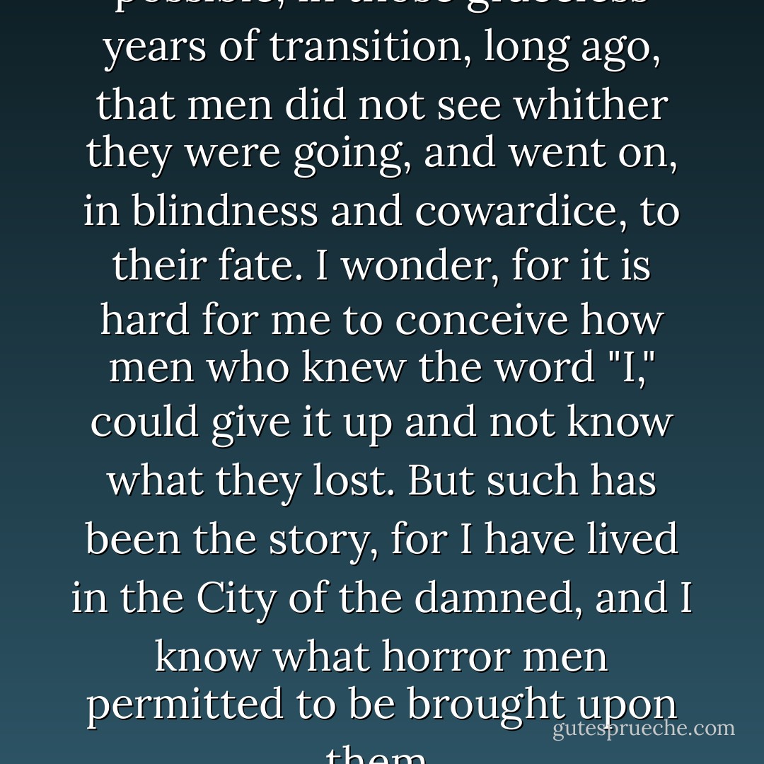 But I still wonder how it was possible, in those graceless years of transition, long ago, that men did not see whither they were going, and went on, in blindness and cowardice, to their fate. I wonder, for it is hard for me to conceive how men who knew the word "I," could give it up and not know what they lost. But such has been the story, for I have lived in the City of the damned, and I know what horror men permitted to be brought upon them. - Ayn Rand