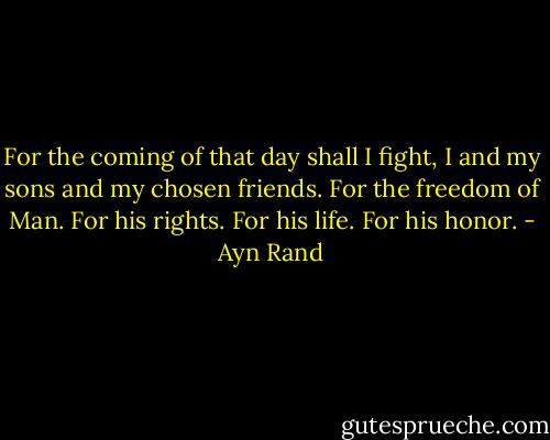 For the coming of that day shall I fight, I and my sons and my chosen friends. For the freedom of Man. For his rights. For his life. For his honor. - Ayn Rand