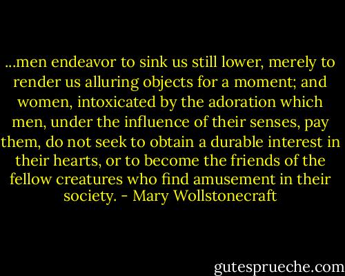 ...men endeavor to sink us still lower, merely to render us alluring objects for a moment; and women, intoxicated by the adoration which men, under the influence of their senses, pay them, do not seek to obtain a durable interest in their hearts, or to become the friends of the fellow creatures who find amusement in their society. - Mary Wollstonecraft