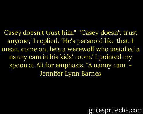 Casey doesn't trust him."<br /><br />"Casey doesn't trust anyone," I replied. "He's paranoid like that. I mean, come on, he's a werewolf who installed a nanny cam in his kids' room." I pointed my spoon at Ali for emphasis. "A nanny cam. - Jennifer Lynn Barnes