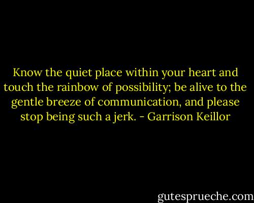 Know the quiet place within your heart and touch the rainbow of possibility; be alive to the gentle breeze of communication, and please stop being such a jerk. - Garrison Keillor