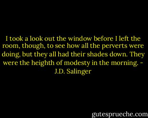 I took a look out the window before I left the room, though, to see how all the perverts were doing, but they all had their shades down. They were the heighth of modesty in the morning. - J.D. Salinger