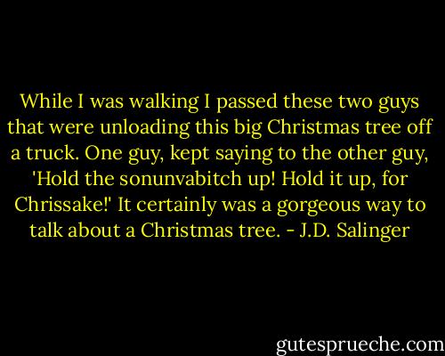 While I was walking I passed these two guys that were unloading this big Christmas tree off a truck. One guy, kept saying to the other guy, 'Hold the sonunvabitch up! Hold it up, for Chrissake!' It certainly was a gorgeous way to talk about a Christmas tree. - J.D. Salinger