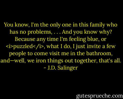You know, I'm the only one in this family who has no problems, . . . And you know why? Because any time I'm feeling blue, or <i>puzzled</i>, what I do, I just invite a few people to come visit me in the bathroom, and—well, we iron things out together, that's all. - J.D. Salinger