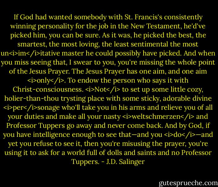 If God had wanted somebody with St. Francis's consistently winning personality for the job in the New Testament, he'd've picked him, you can be sure. As it was, he picked the best, the smartest, the most loving, the least sentimental the most un<i>im</i>itative master he could possibly have picked. And when you miss seeing that, I swear to you, you're missing the whole point of the Jesus Prayer. The Jesus Prayer has one aim, and one aim <i>only</i>. To endow the person who says it with Christ-consciousness. <i>Not</i> to set up some little cozy, holier-than-thou trysting place with some sticky, adorable divine <i>per</i>sonage who'll take you in his arms and relieve you of all your duties and make all your nasty <i>weltschmerzen</i> and Professor Tuppers go away and never come back. And by God, if you have intelligence enough to see that—and you <i>do</i>—and yet you refuse to see it, then you're misusing the prayer, you're using it to ask for a world full of dolls and saints and no Professor Tuppers. - J.D. Salinger