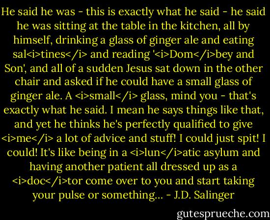 He said he was - this is exactly what he said - he said he was sitting at the table in the kitchen, all by himself, drinking a glass of ginger ale and eating sal<i>tines</i> and reading '<i>Dom</i>bey and Son', and all of a sudden Jesus sat down in the other chair and asked if he could have a small glass of ginger ale. A <i>small</i> glass, mind you - that's exactly what he said. I mean he says things like that, and yet he thinks he's perfectly qualified to give <i>me</i> a lot of advice and stuff! I could just spit! I could! It's like being in a <i>lun</i>atic asylum and having another patient all dressed up as a <i>doc</i>tor come over to you and start taking your pulse or something… - J.D. Salinger