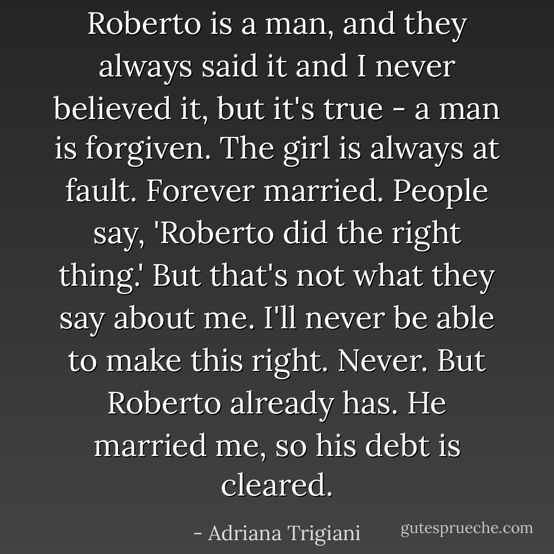 Roberto is a man, and they always said it and I never believed it, but it's true - a man is forgiven. The girl is always at fault. Forever married. People say, 'Roberto did the right thing.' But that's not what they say about me. I'll never be able to make this right. Never. But Roberto already has. He married me, so his debt is cleared. - Adriana Trigiani