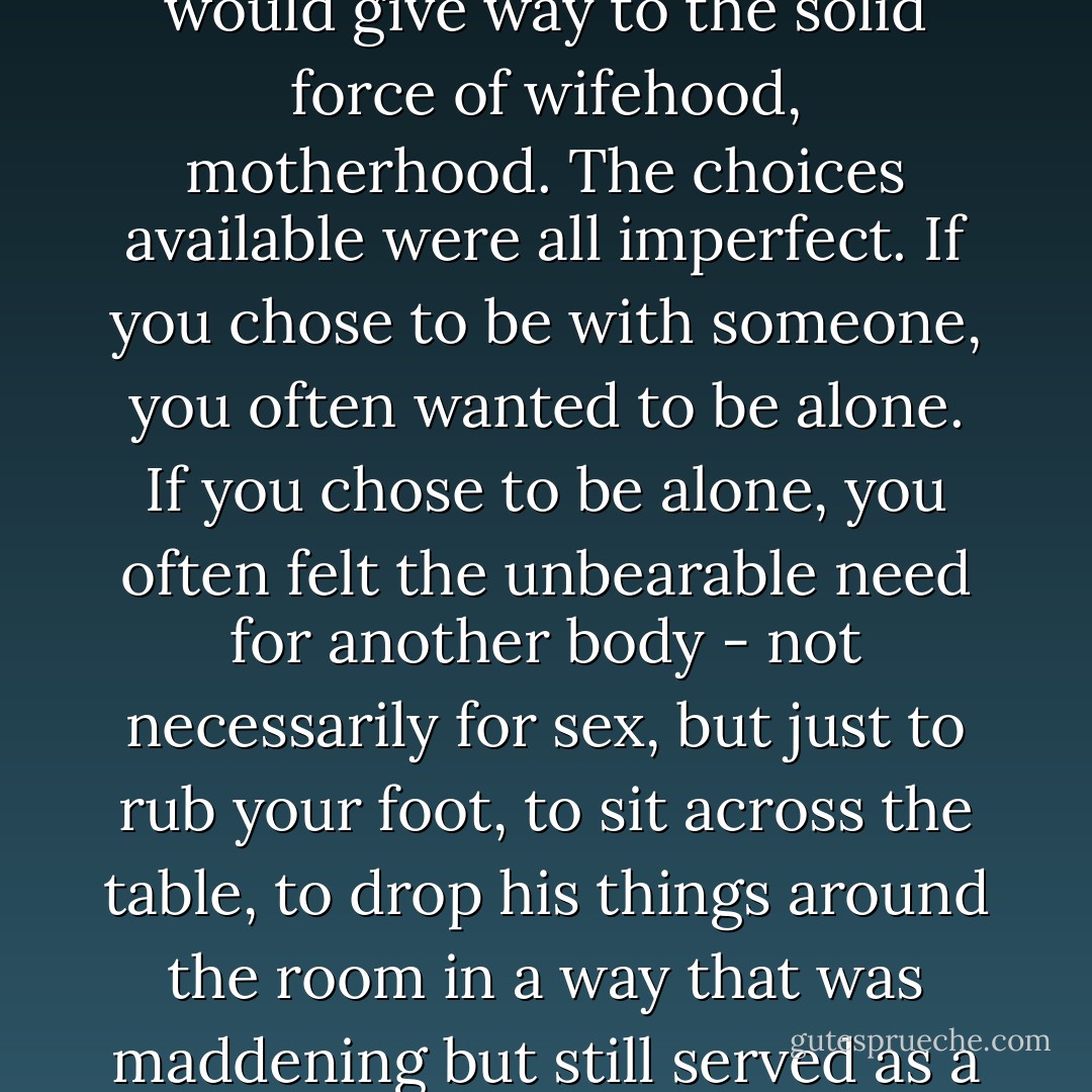 No one had told her this would happen, that her girlishness would give way to the solid force of wifehood, motherhood. The choices available were all imperfect. If you chose to be with someone, you often wanted to be alone. If you chose to be alone, you often felt the unbearable need for another body - not necessarily for sex, but just to rub your foot, to sit across the table, to drop his things around the room in a way that was maddening but still served as a reminder that he was there. - Meg Wolitzer