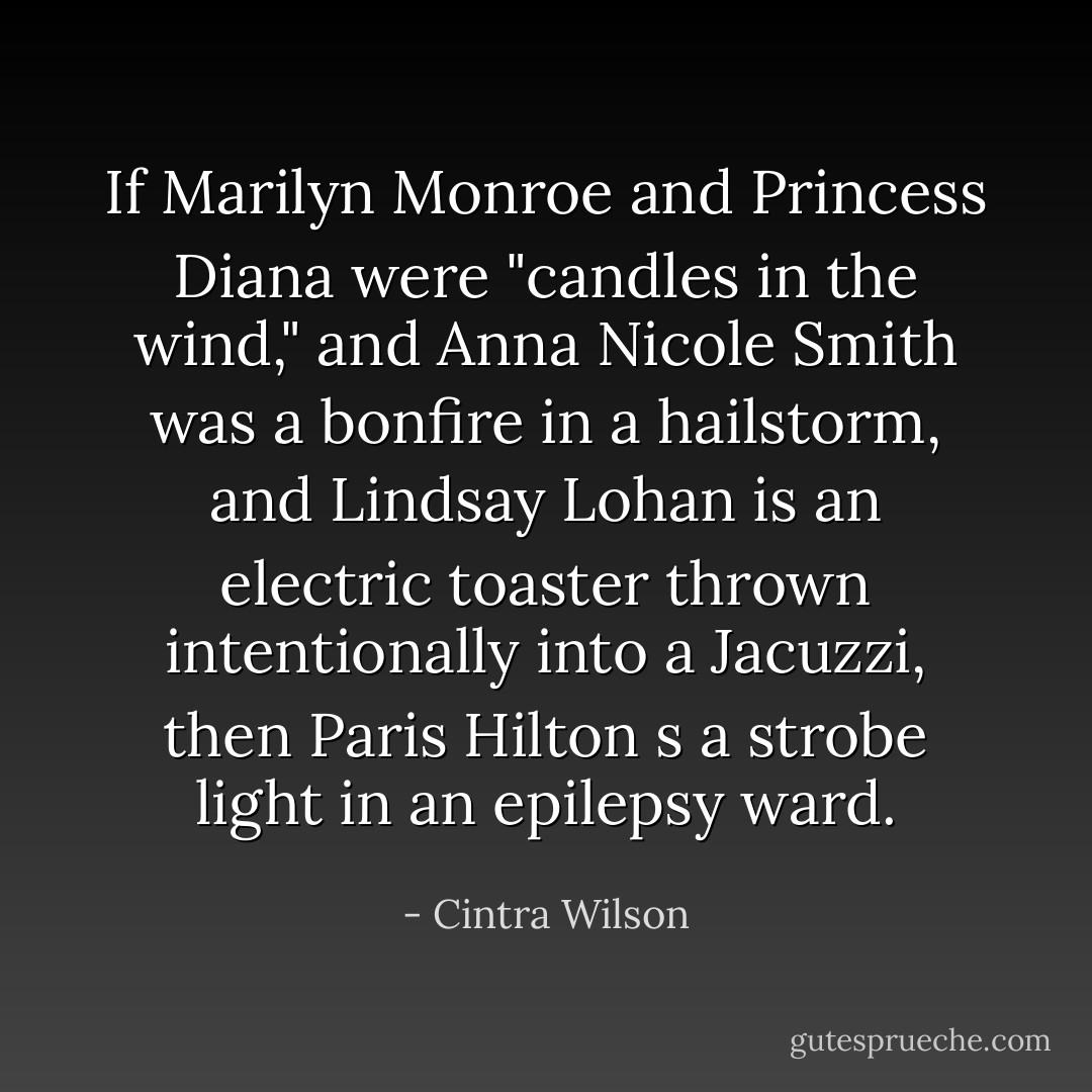 If Marilyn Monroe and Princess Diana were "candles in the wind," and Anna Nicole Smith was a bonfire in a hailstorm, and Lindsay Lohan is an electric toaster thrown intentionally into a Jacuzzi, then Paris Hilton s a strobe light in an epilepsy ward. - Cintra Wilson