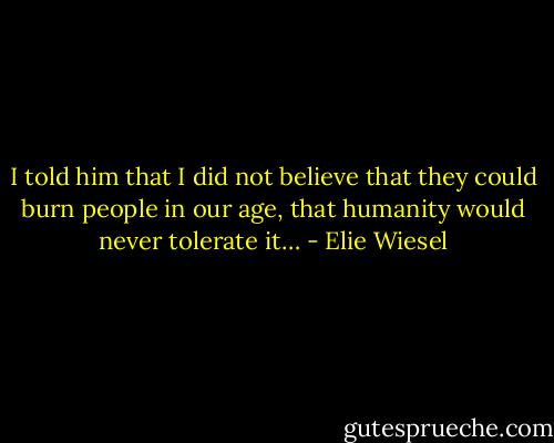 I told him that I did not believe that they could burn people in our age, that humanity would never tolerate it… - Elie Wiesel