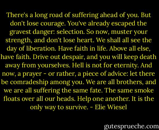 There's a long road of suffering ahead of you. But don't lose courage. You've already escaped the gravest danger: selection. So now, muster your strength, and don't lose heart. We shall all see the day of liberation. Have faith in life. Above all else, have faith. Drive out despair, and you will keep death away from yourselves. Hell is not for eternity. And now, a prayer - or rather, a piece of advice: let there be comradeship among you. We are all brothers, and we are all suffering the same fate. The same smoke floats over all our heads. Help one another. It is the only way to survive. - Elie Wiesel