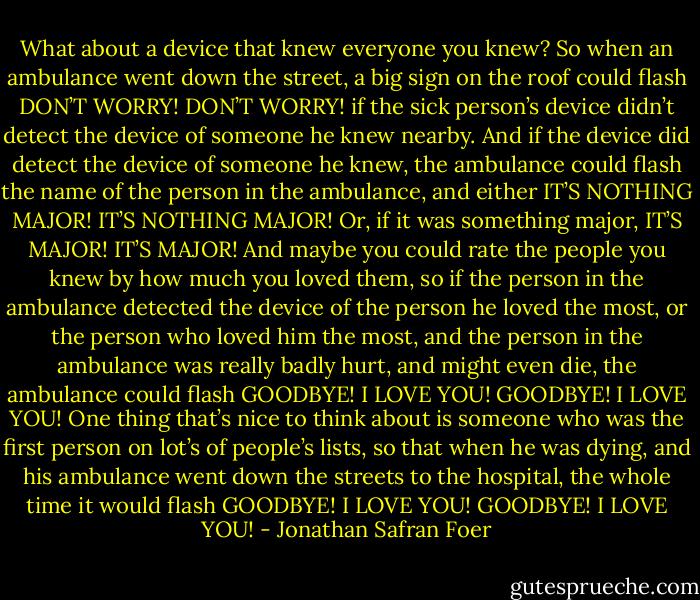 What about a device that knew everyone you knew? So when an ambulance went down the street, a big sign on the roof could flash<br />DON’T WORRY! DON’T WORRY!<br />if the sick person’s device didn’t detect the device of someone he knew nearby. And if the device did detect the device of someone he knew, the ambulance could flash the name of the person in the ambulance, and either<br />IT’S NOTHING MAJOR! IT’S NOTHING MAJOR!<br />Or, if it was something major,<br />IT’S MAJOR! IT’S MAJOR!<br />And maybe you could rate the people you knew by how much you loved them, so if the person in the ambulance detected the device of the person he loved the most, or the person who loved him the most, and the person in the ambulance was really badly hurt, and might even die, the ambulance could flash<br />GOODBYE! I LOVE YOU! GOODBYE! I LOVE YOU!<br />One thing that’s nice to think about is someone who was the first person on lot’s of people’s lists, so that when he was dying, and his ambulance went down the streets to the hospital, the whole time it would flash<br />GOODBYE! I LOVE YOU! GOODBYE! I LOVE YOU! - Jonathan Safran Foer