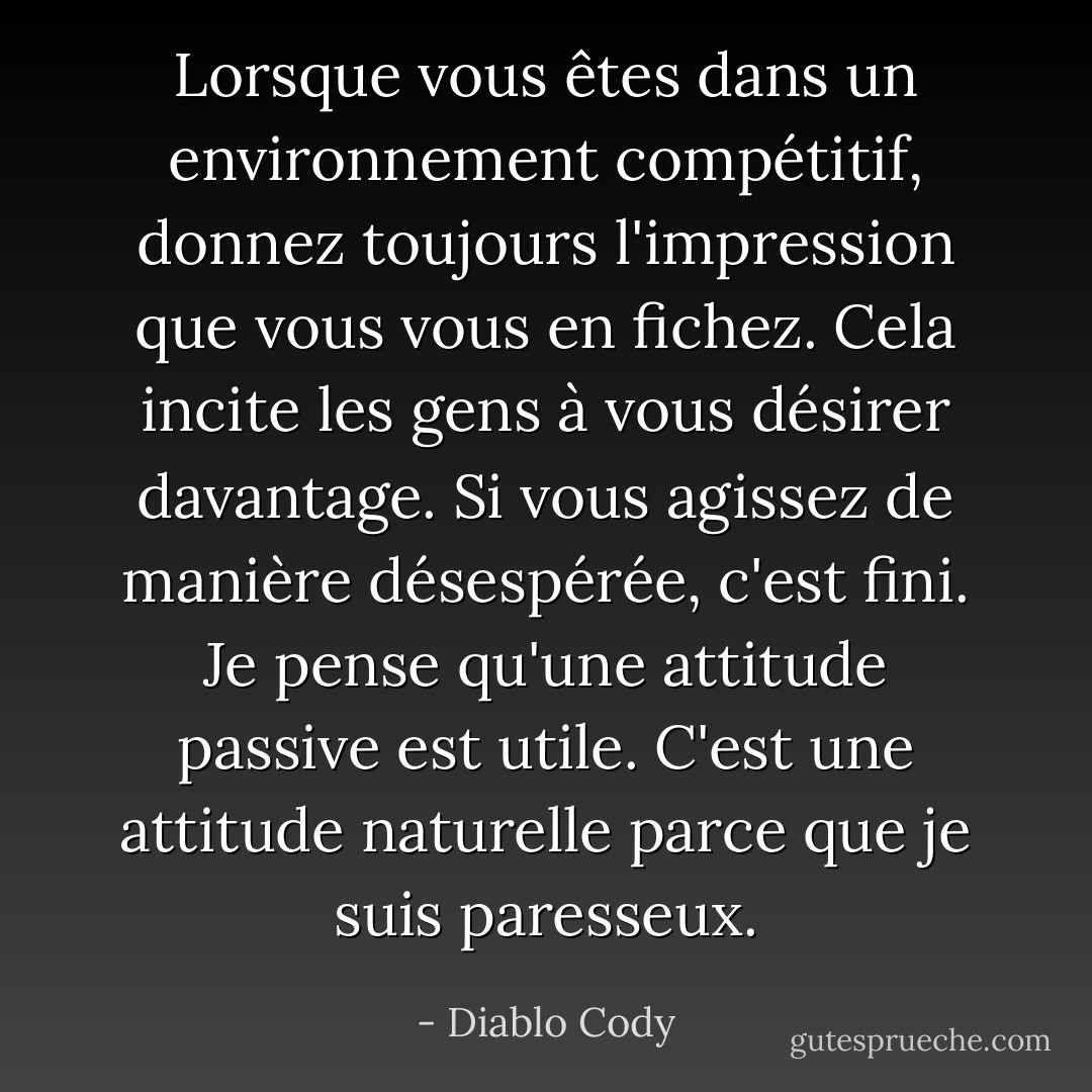 Lorsque vous êtes dans un environnement compétitif, donnez toujours l'impression que vous vous en fichez. Cela incite les gens à vous désirer davantage. Si vous agissez de manière désespérée, c'est fini. Je pense qu'une attitude passive est utile. C'est une attitude naturelle parce que je suis paresseux. - Diablo Cody
