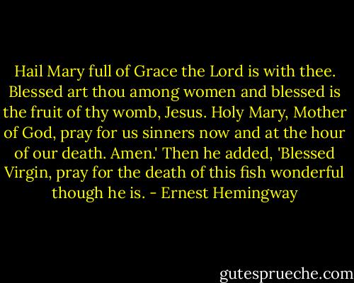 Hail Mary full of Grace the Lord is with thee. Blessed art thou among women and blessed is the fruit of thy womb, Jesus. Holy Mary, Mother of God, pray for us sinners now and at the hour of our death. Amen.' Then he added, 'Blessed Virgin, pray for the death of this fish wonderful though he is. - Ernest Hemingway