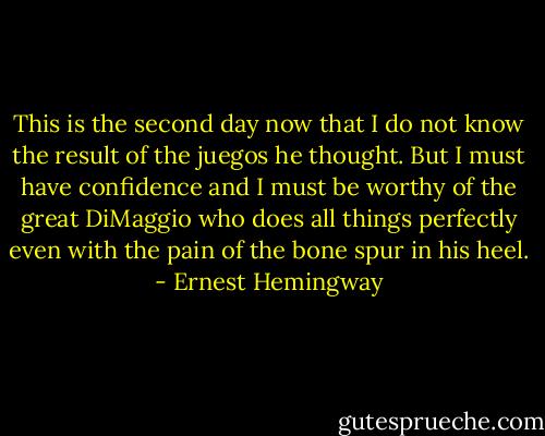 This is the second day now that I do not know the result of the juegos he thought. But I must have confidence and I must be worthy of the great DiMaggio who does all things perfectly even with the pain of the bone spur in his heel. - Ernest Hemingway