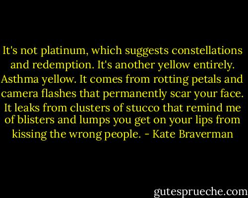 It's not platinum, which suggests constellations and redemption. It's another yellow entirely. Asthma yellow. It comes from rotting petals and camera flashes that permanently scar your face. It leaks from clusters of stucco that remind me of blisters and lumps you get on your lips from kissing the wrong people. - Kate Braverman