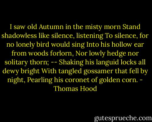 I saw old Autumn in the misty morn<br />Stand shadowless like silence, listening<br />To silence, for no lonely bird would sing<br />Into his hollow ear from woods forlorn,<br />Nor lowly hedge nor solitary thorn; --<br />Shaking his languid locks all dewy bright<br />With tangled gossamer that fell by night,<br />Pearling his coronet of golden corn. - Thomas Hood