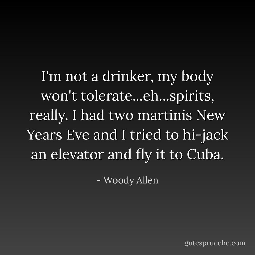 I'm not a drinker, my body won't tolerate...eh...spirits, really. I had two martinis New Years Eve and I tried to hi-jack an elevator and fly it to Cuba. - Woody Allen