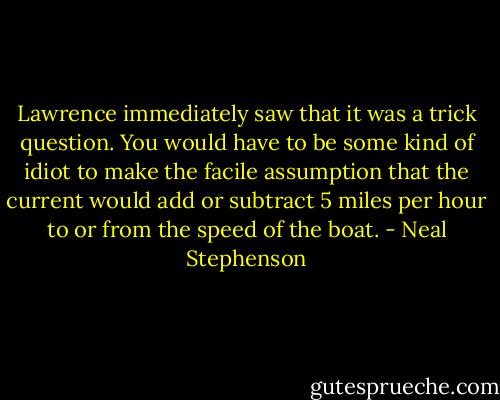 Lawrence immediately saw that it was a trick question. You would have to be some kind of idiot to make the facile assumption that the current would add or subtract 5 miles per hour to or from the speed of the boat. - Neal Stephenson