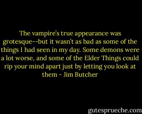 The vampire’s true appearance was grotesque--but it wasn’t as bad as some of the things I had seen in my day. Some demons were a lot worse, and some of the Elder Things could rip your mind apart just by letting you look at them - Jim Butcher