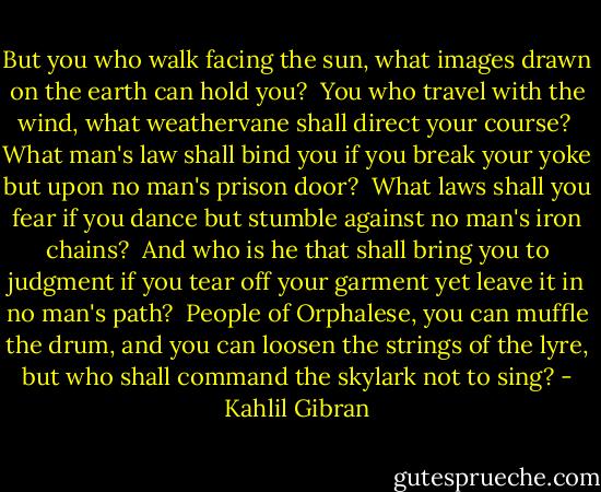 But you who walk facing the sun, what images drawn on the earth can hold you?<br /> You who travel with the wind, what weathervane shall direct your course?<br /> What man's law shall bind you if you break your yoke but upon no man's prison door?<br /> What laws shall you fear if you dance but stumble against no man's iron chains?<br /> And who is he that shall bring you to judgment if you tear off your garment yet leave it in no man's path?<br /> People of Orphalese, you can muffle the drum, and you can loosen the strings of the lyre, but who shall command the skylark not to sing? - Kahlil Gibran